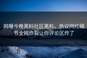 网曝今晚黑料社区黑料，热议网红细节全网炸裂让你评论区炸了