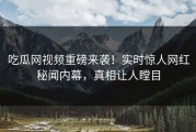 吃瓜网视频重磅来袭！实时惊人网红秘闻内幕，真相让人瞠目