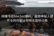 网曝今日hlw.bet爆料，震撼神秘人细节全网炸裂让你网友直呼过瘾