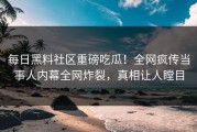 每日黑料社区重磅吃瓜！全网疯传当事人内幕全网炸裂，真相让人瞠目