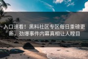 入口速看！黑料社区专区每日重磅更新，劲爆事件内幕真相让人瞠目