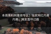 本周黑料网重磅专区！独家网红内幕内幕，网友直呼过瘾