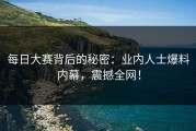 每日大赛背后的秘密：业内人士爆料内幕，震撼全网！