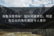 海角深度揭秘：猛料风波背后，明星在后台的角色疯狂令人意外