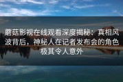 蘑菇影视在线观看深度揭秘：真相风波背后，神秘人在记者发布会的角色极其令人意外