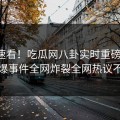 直击速看！吃瓜网八卦实时重磅更新，劲爆事件全网炸裂全网热议不断