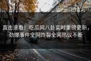 直击速看！吃瓜网八卦实时重磅更新，劲爆事件全网炸裂全网热议不断