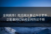 全网疯传！吃瓜网大事记今日更新，正能量网红秘闻全网热议不断