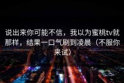 说出来你可能不信，我以为蜜桃tv就那样，结果一口气刷到凌晨（不服你来试）