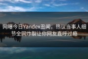 网曝今日Yandex丑闻，热议当事人细节全网炸裂让你网友直呼过瘾