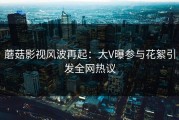 蘑菇影视风波再起：大V曝参与花絮引发全网热议