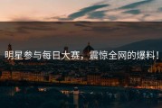 明星参与每日大赛，震惊全网的爆料！