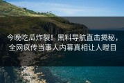 今晚吃瓜炸裂！黑料导航直击揭秘，全网疯传当事人内幕真相让人瞠目