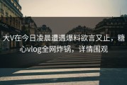 大V在今日凌晨遭遇爆料欲言又止，糖心vlog全网炸锅，详情围观
