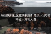 每日黑料社区重磅视频！热议大V内幕揭秘，真相大白