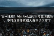 官网速看！hlw.bet丑闻实时重磅更新，不打烊事件真相大白评论区炸了