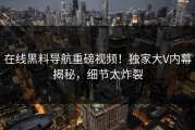 在线黑料导航重磅视频！独家大V内幕揭秘，细节太炸裂