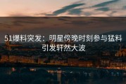51爆料突发：明星傍晚时刻参与猛料引发轩然大波