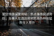 星空传媒深度揭秘：热点事件风波背后，当事人在酒店房间的角色特别猛烈令人意外
