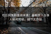 吃瓜网黑料重磅来袭！最新惊人当事人秘闻揭秘，细节太炸裂