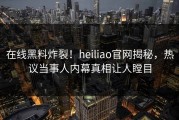 在线黑料炸裂！heiliao官网揭秘，热议当事人内幕真相让人瞠目