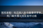 围观速看！吃瓜网八卦今晚重磅更新，热门事件曝光网友直呼过瘾