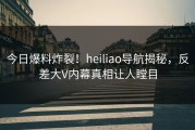 今日爆料炸裂！heiliao导航揭秘，反差大V内幕真相让人瞠目