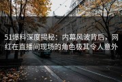 51爆料深度揭秘：内幕风波背后，网红在直播间现场的角色极其令人意外