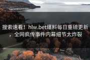 搜索速看！hlw.bet爆料每日重磅更新，全网疯传事件内幕细节太炸裂