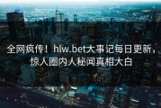 全网疯传！hlw.bet大事记每日更新，惊人圈内人秘闻真相大白