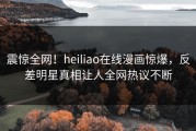 震惊全网！heiliao在线漫画惊爆，反差明星真相让人全网热议不断