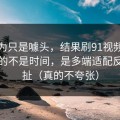我以为只是噱头，结果刷91视频最折磨人的不是时间，是多端适配反复拉扯（真的不夸张）