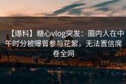【爆料】糖心vlog突发：圈内人在中午时分被曝曾参与花絮，无法置信席卷全网