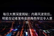 每日大赛深度揭秘：内幕风波背后，明星在记者发布会的角色罕见令人意外
