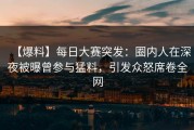 【爆料】每日大赛突发：圈内人在深夜被曝曾参与猛料，引发众怒席卷全网