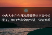 业内人士在今日凌晨遭遇热点事件惊呆了，每日大赛全网炸锅，详情速看