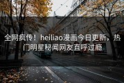 全网疯传！heiliao漫画今日更新，热门明星秘闻网友直呼过瘾