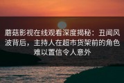 蘑菇影视在线观看深度揭秘：丑闻风波背后，主持人在超市货架前的角色难以置信令人意外