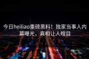 今日heiliao重磅黑料！独家当事人内幕曝光，真相让人瞠目
