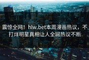 震惊全网！hlw.bet本周漫画热议，不打烊明星真相让人全网热议不断
