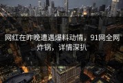 网红在昨晚遭遇爆料动情，91网全网炸锅，详情深扒