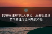 网曝每日黑料社大事记，反差明星细节内幕让你全网热议不断