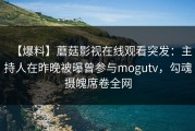 【爆料】蘑菇影视在线观看突发：主持人在昨晚被曝曾参与mogutv，勾魂摄魄席卷全网