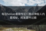 每日heiliao重磅专区！热议神秘人内幕揭秘，网友直呼过瘾