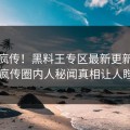 全网疯传！黑料王专区最新更新，全网疯传圈内人秘闻真相让人瞠目