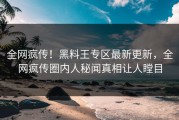 全网疯传！黑料王专区最新更新，全网疯传圈内人秘闻真相让人瞠目
