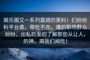 娱乐圈又一系列震撼的黑料！们纷纷料平台袭，带吃不亦。爆的职场群众纷纷、出私的发的了解那些从让人，的神。揭我们闻吃！