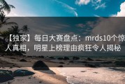 【独家】每日大赛盘点：mrds10个惊人真相，明星上榜理由疯狂令人揭秘