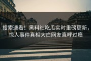 搜索速看！黑料社吃瓜实时重磅更新，惊人事件真相大白网友直呼过瘾