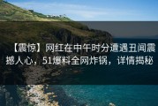 【震惊】网红在中午时分遭遇丑闻震撼人心，51爆料全网炸锅，详情揭秘